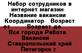 Набор сотрудников в интернет-магазин › Название вакансии ­ Координатор › Возраст от ­ 14 › Возраст до ­ 80 - Все города Работа » Вакансии   . Ставропольский край,Пятигорск г.